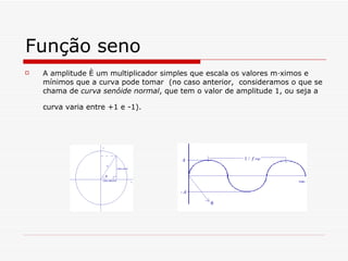 Função seno A amplitude é um multiplicador simples que escala os valores máximos e mínimos que a curva pode tomar  (no caso anterior,  consideramos o que se chama de  curva senóide normal , que tem o valor de amplitude 1, ou seja a curva varia entre +1 e -1).   