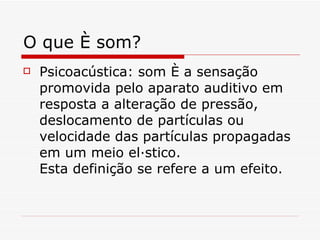 O que é som? Psicoacústica: som é a sensação promovida pelo aparato auditivo em resposta a alteração de pressão, deslocamento de partículas ou velocidade das partículas propagadas em um meio elástico. Esta definição se refere a um efeito. 