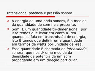 Intensidade, potência e pressão sonora   A energia de uma onda sonora, é a medida da quantidade de  som  nela presente.  Som  é um quantidade tri-dimensional, por isso temos que levar em conta a área quando se fala em transmissão de energia, isto é temos que definir uma quantidade em termos de watts por unidade de área.  Essa quantidade é chamada de  intensidade   sonora, que nos dá uma medida da densidade da potência de um som propagando em um direção particular.   