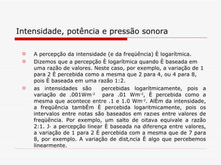 Intensidade, potência e pressão sonora A percepção da intensidade (e da freqüência) é logarítmica. Dizemos que a percepção é logarítmica quando é baseada em uma razão de valores. Neste caso, por exemplo, a variação de 1 para 2 é percebida como a mesma que 2 para 4, ou 4 para 8, pois é baseada em uma razão 1:2.  as intensidades são  percebidas logarítmicamente, pois a variação de .001Wm -2   para .01 Wm -2 , é percebida como a mesma que acontece entre .1 e 1.0 Wm -2 . Além da intensidade, a freqüência também é percebida logaritmicamente, pois os intervalos entre notas são baseados em razões entre valores de freqüência. Por exemplo, um salto de oitava equivale a razão 2:1. Já a percepção linear é baseada na diferença entre valores, a variação de 1 para 2 é percebida com a mesma que de 7 para 8, por exemplo. A variação de distância é algo que percebemos linearmente.  