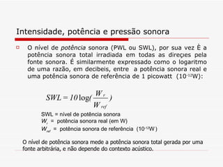 Intensidade, potência e pressão sonora O nível de  potência   sonora (PWL ou SWL), por sua vez é a potência sonora total irradiada em todas as direções pela fonte sonora. É similarmente expressado como o logaritmo de uma razão, em decibeis, entre  a potência sonora real e uma potência sonora de referência de 1 picowatt  (10 -12 W):   SWL = nível de potência sonora W r   =  potência sonora real (em W) W ref   =  potência sonora de referência  (10 -12 W   )   O nível de potência sonora mede a potência sonora total gerada por uma fonte arbitrária, e não depende do contexto acústico.   