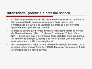 Intensidade, potência e pressão sonora O nível de  pressão   sonora (SPL) é a medida mais usual quando se fala em amplitude da onda sonora, por duas razões: pela sensibilidade do ouvido às variações de pressão e por ser uma quantidade simples de ser medida . A pressão sonora para fontes sonoras reais pode variar de menos de 20 microPascais  (20 x 10 -6  Pa) até mais que 20 Pa (1 Pa = 1 Nm -2 ). Esses dois níveis de pressão correspondem mais ou menos ao mínimo de audição (20μPa) e ao limiar da dor (20  Pa), para o ouvido humano, a 1Khz de freqüência.  Se compararmos o valor para o mínimo da audição humana com a pressão média atmosférica de 100000 Pa, observamos como é alta a sensibilidade do nosso ouvido.  