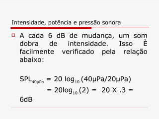 Intensidade, potência e pressão sonora A cada 6 dB de mudança, um som dobra de intensidade. Isso é facilmente verificado pela relação   abaixo:  SPL 40μPa  = 20 log 10  (40μPa/20μPa) = 20log 10  (2) =  20 X .3 = 6dB   
