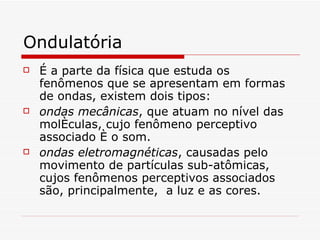 Ondulatória É a  parte da física que estuda os fenômenos que se apresentam em formas de ondas , existem dois tipos: ondas mecânicas , que atuam no nível das moléculas, cujo fenômeno perceptivo associado é o som . ondas eletromagnéticas , causadas pelo movimento de partículas sub-atômicas, cujos fenômenos perceptivos associados são, principalmente,  a luz e as cores.   
