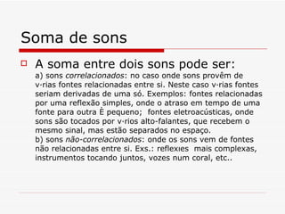 Soma de sons A soma entre dois sons pode ser: a) sons  correlacionados : no caso onde sons provêm de várias fontes relacionadas entre si. Neste caso várias fontes seriam derivadas de uma só. Exemplos: fontes relacionadas por uma reflexão simples, onde o atraso em tempo de uma fonte para outra é pequeno;  fontes eletroacústicas, onde sons são tocados por vários alto-falantes, que recebem o mesmo sinal, mas estão separados no espaço.   b) sons  não-correlacionados : onde os sons vem de fontes não relacionadas entre si. Exs.: reflexões  mais complexas, instrumentos tocando juntos, vozes num coral, etc..   