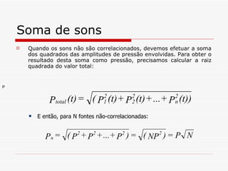 Soma de sons Quando os sons não são correlacionados, devemos efetuar a soma dos quadrados das amplitudes de pressão envolvidas. Para obter o resultado desta soma como pressão, precisamos calcular a raiz quadrada do valor total: E então, para N fontes não-correlacionadas:   P   