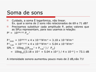 Soma de sons Cuidado, a soma é logarítmica, não linear.  Ex. qual a soma de 2 sons não relacionados de 69 e 71 dB? Precisamos substituir cada amplitude P, pelos valores que as SPLs representam, para isso usamos a relação: P 2  =  10 (SPL/10)   P ref  2 P   2 69dB  = 10 (69/10)  x 4 x 10 -10  N 2 m -4  = 3.18 x 10 -3  N 2 m -4 P   2 71dB  = 10 (71/10)  x 4 x 10 -10  N 2 m -4  = 5.04 x 10 -3  N 2 m -4 SPL = 10log 10 ((P 69dB  2  + P 71dB 2  ) /  P ref ) =  10log 10 ((3.18 x 10 -3  + 5.04 x 10 -3  ) / 4 x 10 -10  ) = 73.1 dB   A intensidade sonora aumentou pouco mais de 2 dB,não 71! 