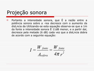 Projeção sonora Portanto a intensidade sonora, que é a razão entre a potência sonora sobre a área decresce com o aumento da distância da Utilizando-se esta equação observa-se que a 1m da fonte a intensidade sonora é 11dB menor, e a partir daí, decresce pela metade (6 dB) cada vez que a distância dobra de acordo com a seguinte equação: 
