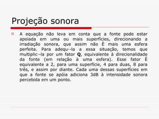 Projeção sonora A equação não leva em conta que a fonte pode estar apoiada em uma ou mais superfícies, direcionando a irradiação sonora, que assim não é mais uma esfera perfeita. Para adequá-la a essa situação, temos que multiplicá-la por um fator  Q , equivalente à direcionalidade da fonte (em relação à uma esfera). Esse fator é equivalente a 2, para uma superfície, 4 para duas, 8 para três, e assim por diante. Cada uma dessas superfícies em que a fonte se apóia adiciona 3dB à intensidade sonora percebida em um ponto. 