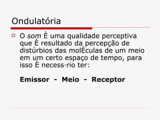 Ondulatória O  som   é uma qualidade perceptiva que é resultado da percepção de distúrbios das moléculas de um meio em um certo espaço de tempo, para isso é necessário ter : Emissor  -  Meio  -  Receptor   