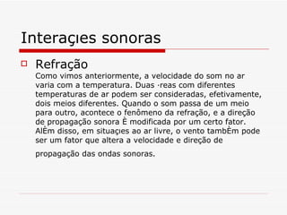 Interações sonoras Refração Como vimos anteriormente, a velocidade do som no ar varia com a temperatura. Duas áreas com diferentes temperaturas de ar podem ser consideradas, efetivamente, dois meios diferentes. Quando o som passa de um meio para outro, acontece o fenômeno da refração, e a direção de propagação sonora é modificada por um certo fator. Além disso, em situações ao ar livre, o vento também pode ser um fator que altera a velocidade e direção de propagação das ondas sonoras.   