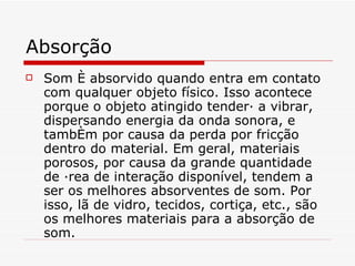 Absorção Som é absorvido quando entra em contato com qualquer objeto físico. Isso acontece porque o objeto atingido tenderá a vibrar, dispersando energia da onda sonora, e também por causa da perda por fricção dentro do material. Em geral, materiais porosos, por causa da grande quantidade de área de interação disponível, tendem a ser os melhores absorventes de som. Por isso, lã de vidro, tecidos, cortiça, etc., são os melhores materiais para a absorção de som.   