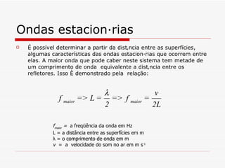 Ondas estacionárias É possível determinar a partir da distância entre as superfícies, algumas características das ondas estacionárias que ocorrem entre elas. A maior onda que pode caber neste sistema tem metade de um comprimento de onda  equivalente a distância entre os refletores. Isso é demonstrado pela  relação:   f maior  =  a freqüência da onda em Hz L = a distância entre as superfícies em m λ  = o comprimento de onda em m v   =  a  velocidade do som no ar em m s -1   