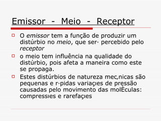 Emissor  -  Meio  -  Receptor   O  emissor   tem a função de produzir um distúrbio no  meio , que será percebido pelo  receptor   o meio tem influência na qualidade do distúrbio, pois afeta a maneira como este se propaga . Estes distúrbios de natureza mecânicas são pequenas e rápidas variações de pressão causadas pelo movimento das moléculas: compressões e rarefações 