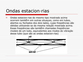 Ondas estacionárias Ondas estacionárias do mesmo tipo mostrado acima ocorrem também em outras situações, como em tubos, abertos ou fechados dos dois lados, cujas freqüências são obtidas utilizando-se da mesma relação mostrada acima. Essas freqüências são também chamadas  freqüências modais  de um tubo, equivalentes aos modos de vibração desse tubo (que são as ondas estacionárias)  