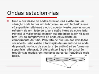 Ondas estacionárias Uma outra classe de ondas estacionárias existe em um situação onde temos um tubo com um lado fechado (uma só superfície refletora) e outro aberto. Neste caso as ondas refletem de um  lado do tubo e estão livres do outro lado. Por isso a maior onda estacionária que pode caber no tubo tem 1/4 do comprimento de onda equivalente ao comprimento do tubo. Pelo fato de que um dos dois lados ser aberto,  não existe a formação de um anti-nó na onda de pressão no lado da abertura  (o anti-nó só se forma na superfície refletora). O efeito disso é que não existirão freqüências modais em múltiplos pares da freqüência mais baixa.   