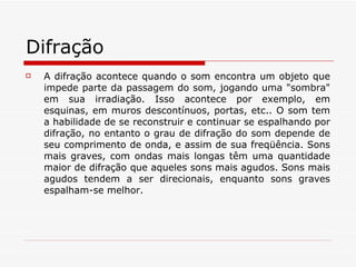 Difração A difração acontece quando o som encontra um objeto que impede parte da passagem do som, jogando uma "sombra" em sua irradiação. Isso acontece por exemplo, em esquinas, em muros descontínuos, portas, etc.. O som tem a habilidade de se reconstruir e continuar se espalhando por difração, no entanto o grau de difração do som depende de seu comprimento de onda, e assim de sua freqüência. Sons mais graves, com ondas mais longas têm uma quantidade maior de difração que aqueles sons mais agudos. Sons mais agudos tendem a ser direcionais, enquanto sons graves espalham-se melhor. 
