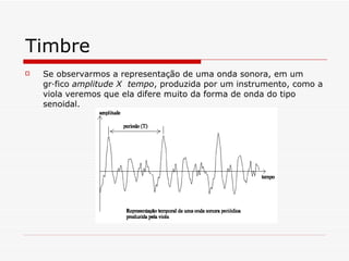 Timbre Se observarmos a representação de uma onda sonora, em um gráfico  amplitude X  tempo , produzida por um instrumento, como a viola veremos que ela difere muito da forma de onda do tipo senoidal. 