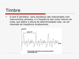Timbre O som é periódico:  sons periódicos são relacionados com instrumentos  afinados,  e a freqüência dos ciclos inteiros de onda, que define a altura de determinadada nota, vai ser chamada de  freqüência fundamental.  
