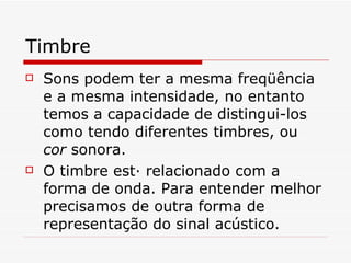 Timbre Sons podem ter a mesma freqüência e a mesma intensidade, no entanto temos a capacidade de distingui-los como tendo diferentes timbres, ou  cor  sonora. O timbre está relacionado com a forma de onda. Para entender melhor precisamos de outra forma de representação do sinal acústico. 