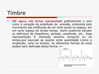 Timbre Até agora, nós temos representado graficamente o som como a variação da amplitude de  pressão, produzida pelo movimento das moléculas de um certo ponto no espaço, em um certo espaço de tempo tempo. Assim pudemos estudar as definições de freqüência, período, amplitude, etc.. Essa representação é chamada  domínio temporal  ou  do tempo ,que equivale ao quanto certa quantidade (como a amplitude, varia no tempo). As diferentes formas de onda podem bem definidas dessa forma. 