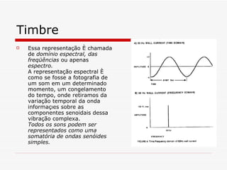 Timbre Essa representação é chamada de  domínio espectral, das freqüências  ou apenas  espectro.  A representação espectral é como se fosse a fotografia de um som em um determinado momento, um congelamento do tempo, onde retiramos da variação temporal da onda informações sobre as componentes senoidais dessa vibração complexa.   Todos os sons podem ser representados como uma somatória de ondas senóides simples. 