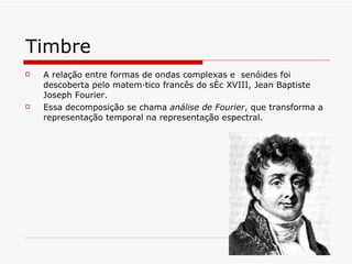 Timbre A relação entre formas de ondas complexas e  senóides foi descoberta pelo matemático francês do séc XVIII, Jean Baptiste Joseph Fourier . Essa decomposição se chama  análise de Fourier , que transforma a representação temporal na representação espectral . 