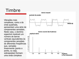 Timbre Vibrações mais complexas, como a da onda quadrada, apresentam uma série de componentes senoidais. Neste caso, o domínio espectral mostrará um número de barras verticais equivalentes às componentes senoidais de diferentes freqüências que, somadas linearmente (ponto a ponto, ou seja, sobrepostas) formam uma onda   complexa  