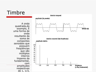 Timbre A onda quadrada,do exemplo, é uma forma de onda resultante da soma de compontes senoidais que possuem freqüências que são múltiplos inteiros ímpares da fundamental, com amplitudes respectivas de 1, 1/3, 1/5, etc.  