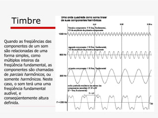 Timbre Quando as freqüências das componentes de um som são relacionadas de uma forma simples, como múltiplos inteiros da freqüência fundamental, as componentes são chamadas de  parciais harmônicos,  ou somente  harmônicos . Neste caso, o som terá uma uma freqüência fundamental audível, e conseqüentemente altura definida.  