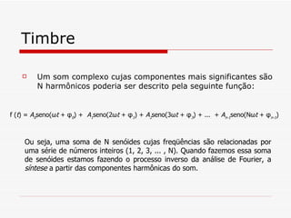 Timbre Um som complexo cujas componentes mais significantes são N harmônicos poderia ser descrito pela seguinte função:  f ( t ) =  A 0 seno(ω t  + φ 0 ) +  A 1 seno(2ω t  + φ 1 ) +  A 2 seno(3ω t  + φ 3 ) + ...  +  A n-1 seno(Nω t  + φ n-1 )   Ou seja, uma soma de N senóides cujas freqüências são relacionadas por uma série de números inteiros (1, 2, 3, ... , N). Quando fazemos essa soma de senóides estamos fazendo o processo inverso da análise de Fourier, a  síntese  a partir das componentes harmônicas do som. 