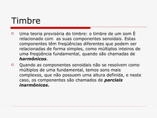 Timbre Uma teoria provisória do timbre: o timbre de um som é relacionado com  as suas componentes senoidais. Estas componentes têm freqüências diferentes que podem ser relacionadas de forma simples, como múltiplos inteiros de uma freqüência fundamental, quando são chamadas de  harmônicos .  Quando as componentes senoidais não se resolvem como múltiplos de uma fundamental, temos sons mais complexos, que não possuem uma altura definida, e neste caso, os componentes são chamados de  parciais inarmônicos .   