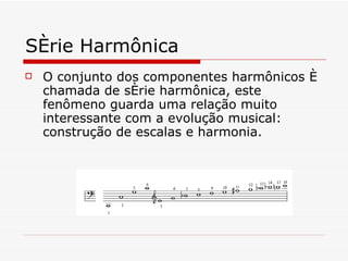 Série Harmônica O conjunto dos componentes harmônicos é chamada de série harmônica, este fenômeno guarda uma relação muito interessante com a evolução musical: construção de escalas e harmonia. 