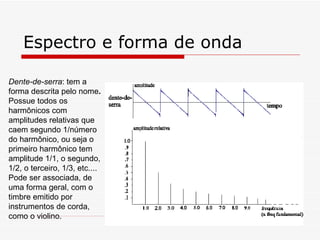 Espectro e forma de onda Dente-de-serra : tem a forma descrita pelo nome .  Possue todos os harmônicos com  amplitudes relativas que caem segundo 1/número do harmônico, ou seja o primeiro harmônico tem amplitude 1/1, o segundo, 1/2, o terceiro, 1/3, etc.... Pode ser associada, de uma forma geral, com o timbre emitido por instrumentos de corda, como o violino. 