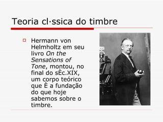 Teoria clássica do timbre Hermann von Helmholtz em seu livro  On the Sensations of Tone , montou, no final do séc.XIX, um corpo teórico que é a fundação do que hoje sabemos sobre o timbre.  