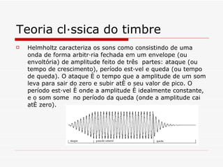 Teoria clássica do timbre Helmholtz caracteriza os sons como consistindo de uma onda de forma arbitrária fechada em um envelope (ou envoltória) de amplitude feito de três  partes: ataque (ou tempo de crescimento), período estável e queda (ou tempo de queda). O ataque é o tempo que a amplitude de um som leva para sair do zero e subir até o seu valor de pico. O período estável é onde a amplitude é idealmente constante, e o som some  no período da queda (onde a amplitude cai até zero). 
