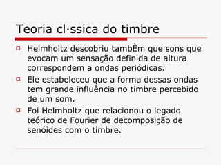 Teoria clássica do timbre Helmholtz descobriu também que sons que evocam um sensação definida de altura correspondem a ondas periódicas. Ele estabeleceu que a forma dessas ondas tem grande influência no timbre percebido de um som.  Foi Helmholtz que relacionou o legado teórico de Fourier de decomposição de senóides com o timbre.   