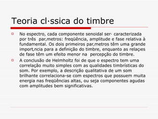 Teoria clássica do timbre No espectro, cada componente senoidal será caracterizada por três  parâmetros: freqüência, amplitude e fase relativa à fundamental. Os dois primeiros parâmetros têm uma grande importância para a definição do timbre, enquanto as relações de fase têm um efeito menor na  percepção do timbre.   A conclusão de Helmholtz foi de que o espectro tem uma correlação muito simples com as qualidades timbrísticas do som. Por exemplo, a descrição qualitativa de um som brilhante correlaciona-se com espectros que possuem muita energia nas freqüências altas, ou seja componentes agudas com amplitudes bem significativas.  