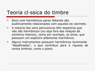 Teoria clássica do timbre Sons com harmônicos pares faltando são auditivamente relacionados com aqueles do clarinete.  A maioria dos sons percussivos têm espectros que não são harmônicos (ou seja fora das relações de números inteiros), como por exemplo, os sinos, que possuem um espectro altamente inarmônico.   Alguns instrumentos possuem harmônicos levemente  "desafinados", o que contribue para a riqueza de certos timbres, como o piano. 
