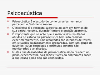 Psicoacústica Psicoacústica é o estudo de como os seres humanos percebem o fenômeno sonoro.  O interesse é a resposta subjetiva ao som em termos de sua altura, volume, duração, timbre e posição aparente.   É importante que se note que a maioria dos resultados obtidos no estudo da psicoacústica têm sido colhidos experimentalmente. Tais resultados são inferidos de testes em situações cuidadosamente preparadas, com um grupo de ouvintes, cujas respostas a estímulos sonoros são monitoradas e analisadas.  Muitas das descobertas da psicoacústica ainda residem no plano experimental, pois razões físicas ou anatômicas sobre a sua causa ainda não são conhecidas.   