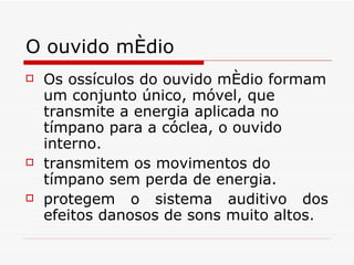 O ouvido médio Os ossículos do ouvido médio formam um conjunto único, móvel, que transmite a energia aplicada no tímpano para a cóclea, o ouvido interno.  transmitem os movimentos do tímpano sem perda de energia. protegem o sistema auditivo dos efeitos danosos de sons muito altos.  