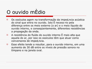 O ouvido médio Os ossículos agem na transformação da impedância acústica do sinal que entra no ouvido. Isto é necessário pela diferença entre os meio externo (o ar) e o meio líquido do ouvido interno, e conseqüentemente, diferentes resistências a propagação da onda.   A resistência do fluído do ouvido interno é mais alta que aquela do ar, por isso os ossículos têm que atuar como conversores de impedância.   Esse efeito tende a resultar, para o ouvido interno, em uma aumento de 30 dB entre os níveis de pressão sonora no tímpano e na janela oval.   