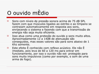 O ouvido médio Sons com níveis de pressão sonora acima de 75 dB SPL fazem com que músculos ligados ao estribo e ao tímpano se contraiam automaticamente em resposta aos sons, enrijecendo o sistema e fazendo com que a transmissão de energia não seja muito eficiente . Isso atua como uma proteção do ouvido a sons muito altos. Aproximadamente 12 a 14dB de atenuação são conseguidos, mas esses valores são para sons abaixo de 1 Khz somente.   Este efeito é conhecido com  reflexo acústico . Ele não é imediato, pois leva de 60 a 120 ms para entrar em funcionamento, por isso o ouvido não está protegido para sons muito impulsivos (como por exemplo, o som de uma arma de fogo). 