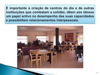 É importante a criação de centros do dia e de outras instituições que combatam a solidão, dêem aos idosos um papel activo no desempenho das suas capacidades e possibilitem relacionamentos interpessoais.4