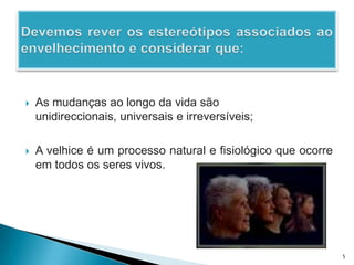 Devemos rever os estereótipos associados ao envelhecimento e considerar que:As mudanças ao longo da vida são unidireccionais, universais e irreversíveis;A velhice é um processo natural e fisiológico que ocorre em todos os seres vivos.5
