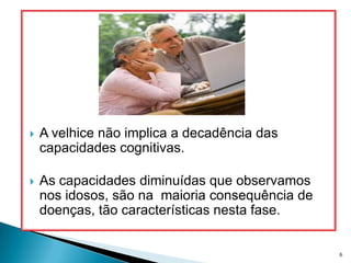 A velhice não implica a decadência das capacidades cognitivas.As capacidades diminuídas que observamos nos idosos, são na  maioria consequência de doenças, tão características nesta fase.6