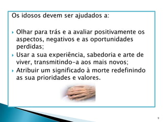 Os idosos devem ser ajudados a:Olhar para trás e a avaliar positivamente os aspectos, negativos e as oportunidades perdidas;Usar a sua experiência, sabedoria e arte de viver, transmitindo-a aos mais novos;Atribuir um significado à morte redefinindo as sua prioridades e valores.9