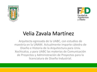 Velia Zavala Martínez
Arquitecta egresada de la UABC, con estudios de
maestría en la UNAM. Actualmente imparte cátedra de
Diseño e Historia de la Arquitectura para Univ.
Xochicalco, y para UABC las materias de Comunicación
de Proyectos y Administración de Proyectos para la
licenciatura de Diseño Industrial.

 