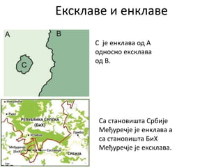 Ексклаве и енклаве
C је енклава од A
односно ексклава
од B.
Са становишта Србије
Међуречје је енклава а
са становишта БиХ
Међуречје је ексклава.
 