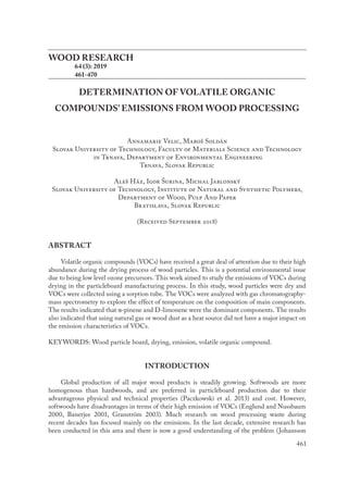 461
WOOD RESEARCH
	 64 (3): 2019
	 461-470
DETERMINATION OF VOLATILE ORGANIC
COMPOUNDS’ EMISSIONS FROM WOOD PROCESSING
Annamarie Velic, Maroš Soldán
Slovak University of Technology, Faculty of Materials Science and Technology
in Trnava, Department of Environmental Engineering
Trnava, Slovak Republic
Aleš Ház, Igor Šurina, Michal Jablonský
Slovak University of Technology, Institute of Natural and Synthetic Polymers,
Department of Wood, Pulp And Paper
Bratislava, Slovak Republic
(Received September 2018)
ABSTRACT
Volatile organic compounds (VOCs) have received a great deal of attention due to their high
abundance during the drying process of wood particles. This is a potential environmental issue
due to being low level ozone precursors. This work aimed to study the emissions of VOCs during
drying in the particleboard manufacturing process. In this study, wood particles were dry and
VOCs were collected using a sorption tube. The VOCs were analyzed with gas chromatography-
mass spectrometry to explore the effect of temperature on the composition of main components.
The results indicated that α-pinene and D-limonene were the dominant components. The results
also indicated that using natural gas or wood dust as a heat source did not have a major impact on
the emission characteristics of VOCs.
KEYWORDS: Wood particle board, drying, emission, volatile organic compound.
INTRODUCTION
Global production of all major wood products is steadily growing. Softwoods are more
homogenous than hardwoods, and are preferred in particleboard production due to their
advantageous physical and technical properties (Paczkowski et al. 2013) and cost. However,
softwoods have disadvantages in terms of their high emission of VOCs (Englund and Nussbaum
2000, Banerjee 2001, Granström 2003). Much research on wood processing waste during
recent decades has focused mainly on the emissions. In the last decade, extensive research has
been conducted in this area and there is now a good understanding of the problem (Johansson
 
